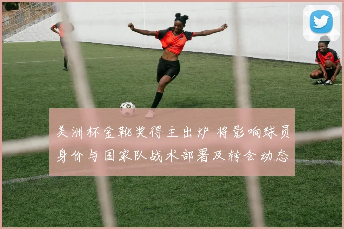 美洲杯金靴奖得主出炉 将影响球员身价与国家队战术部署及转会动态
