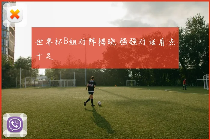 世界杯B组对阵揭晓 强强对话看点十足