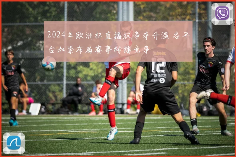 2024年欧洲杯直播权争夺升温 各平台加紧布局赛事转播竞争