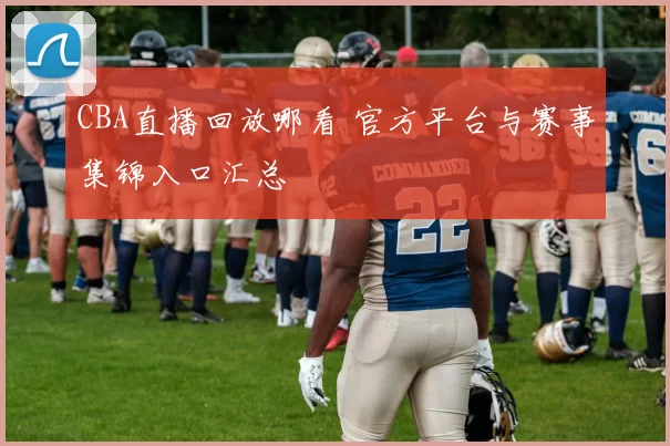 CBA直播回放哪看 官方平台与赛事集锦入口汇总