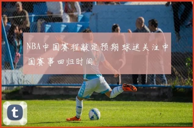 NBA中国赛程敲定预期 球迷关注中国赛事回归时间