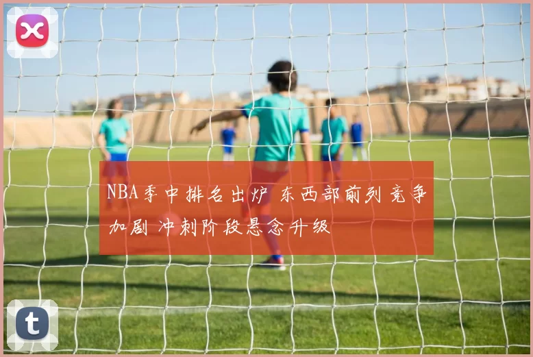 NBA季中排名出炉 东西部前列竞争加剧 冲刺阶段悬念升级