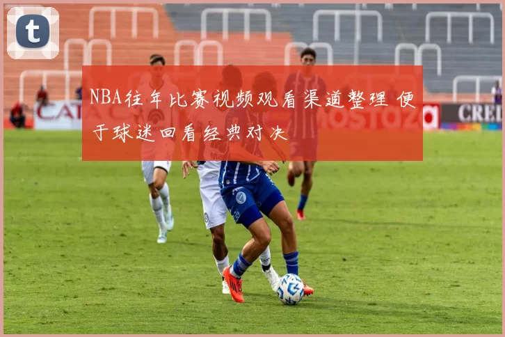 NBA往年比赛视频观看渠道整理 便于球迷回看经典对决