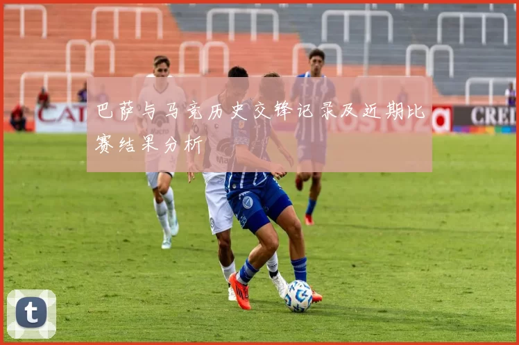 巴萨与马竞历史交锋记录及近期比赛结果分析