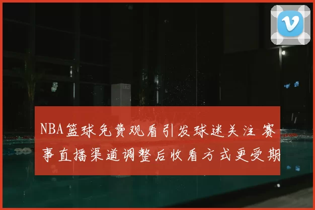 NBA篮球免费观看引发球迷关注 赛事直播渠道调整后收看方式更受期待