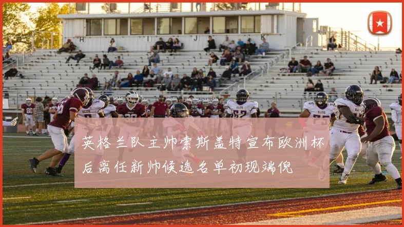 英格兰队主帅索斯盖特宣布欧洲杯后离任新帅候选名单初现端倪