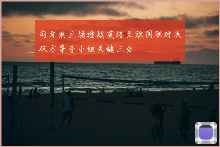 匈牙利主场迎战英格兰欧国联对决双方争夺小组关键三分