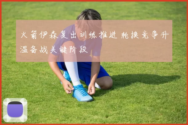 火箭伊森复出训练推进 轮换竞争升温备战关键阶段