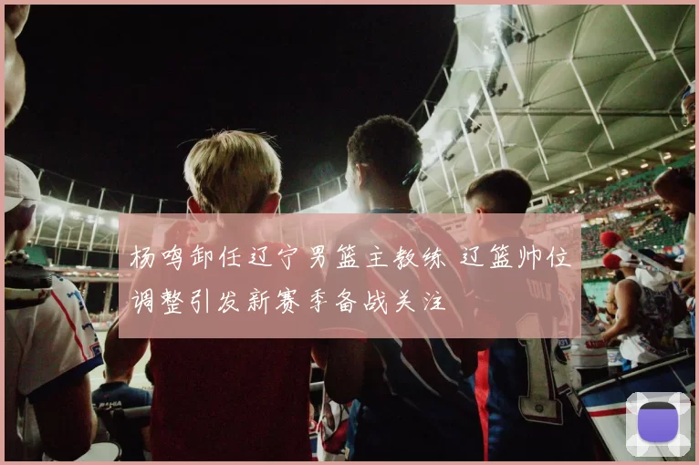 杨鸣卸任辽宁男篮主教练 辽篮帅位调整引发新赛季备战关注