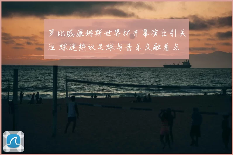 罗比威廉姆斯世界杯开幕演出引关注 球迷热议足球与音乐交融看点