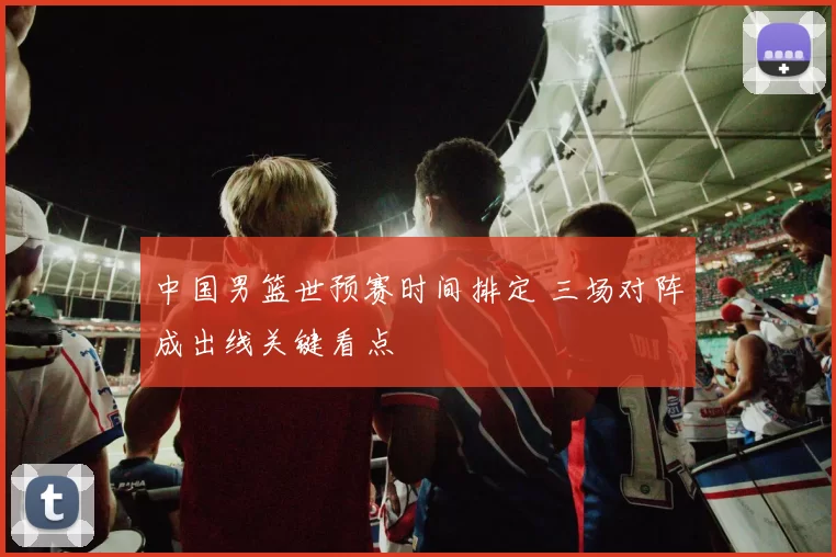 中国男篮世预赛时间排定 三场对阵成出线关键看点