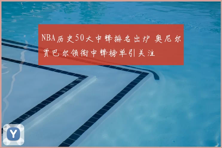 NBA历史50大中锋排名出炉 奥尼尔贾巴尔领衔中锋榜单引关注