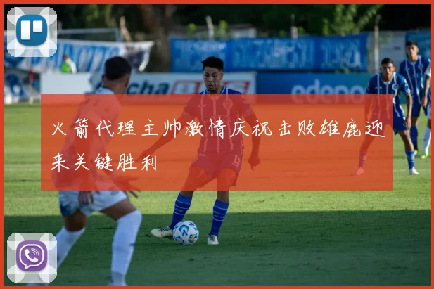 火箭代理主帅激情庆祝击败雄鹿迎来关键胜利